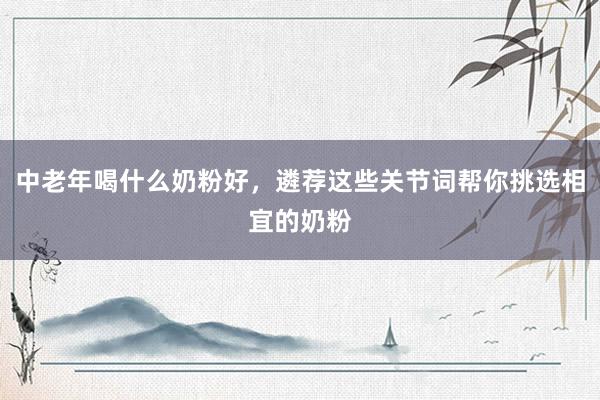 中老年喝什么奶粉好，遴荐这些关节词帮你挑选相宜的奶粉