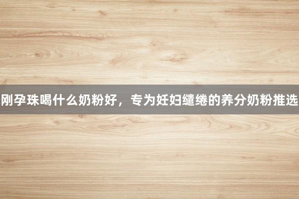 刚孕珠喝什么奶粉好，专为妊妇缱绻的养分奶粉推选