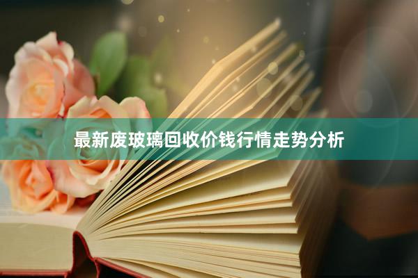 最新废玻璃回收价钱行情走势分析
